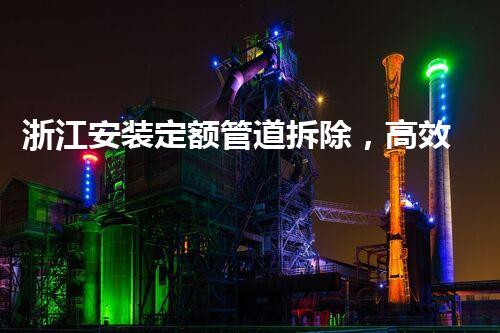 浙江安装定额管道拆除，高效安全，行业典范！